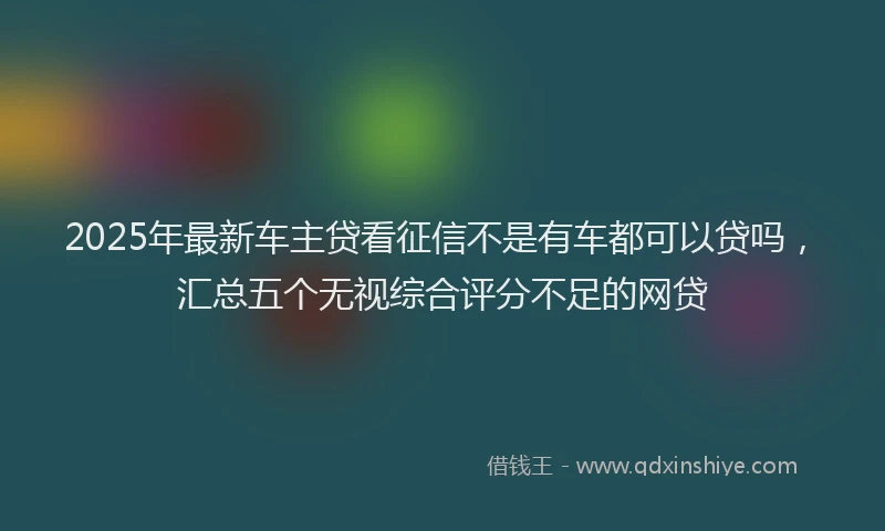 2025年最新车主贷看征信不是有车都可以贷吗，汇总五个无视综合评分不足的网贷