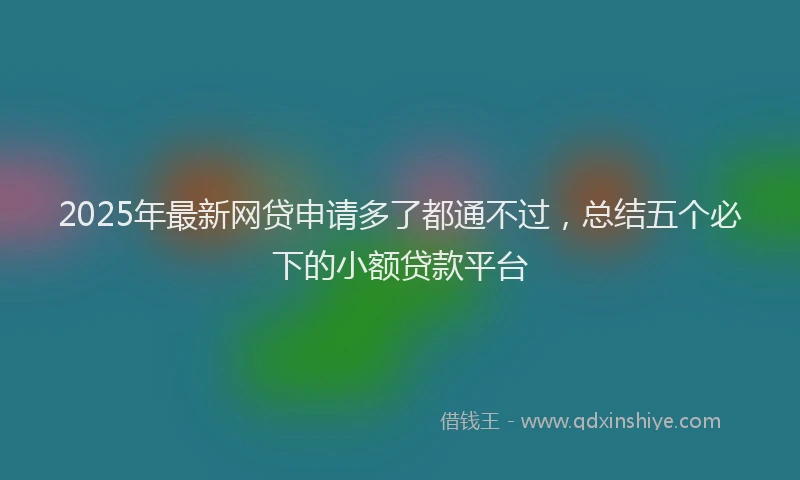 2025年最新网贷申请多了都通不过，总结五个必下的小额贷款平台