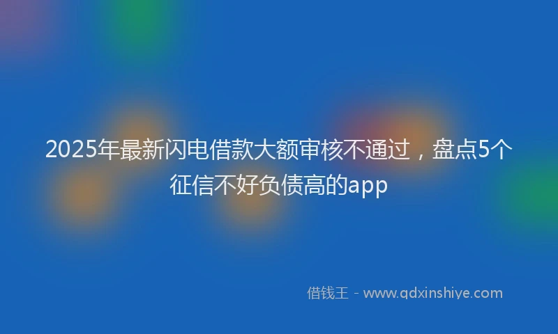 2025年最新闪电借款大额审核不通过，盘点5个征信不好负债高的app