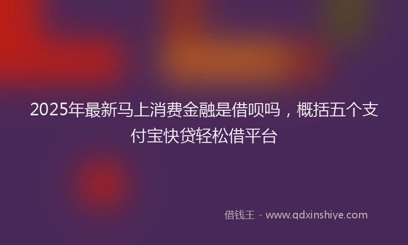 2025年最新马上消费金融是借呗吗，概括五个支付宝快贷轻松借平台