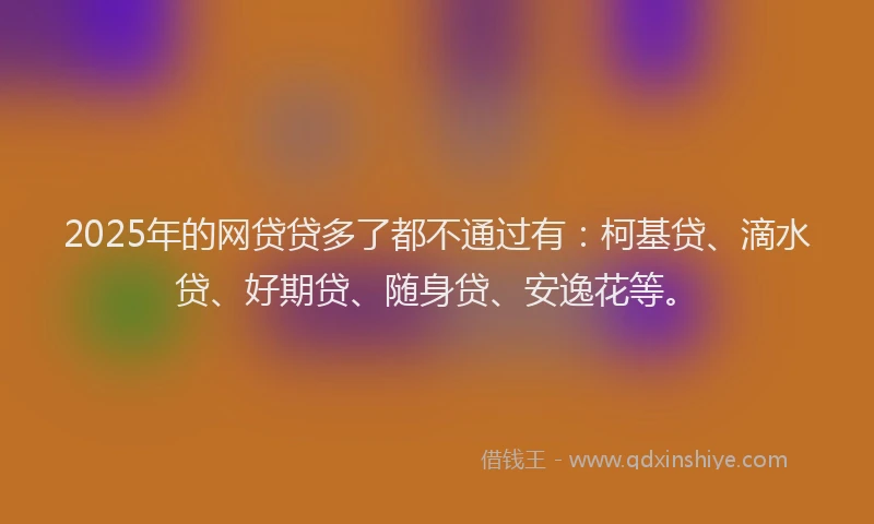 2025年的网贷贷多了都不通过有：柯基贷、滴水贷、好期贷、随身贷、安逸花等。