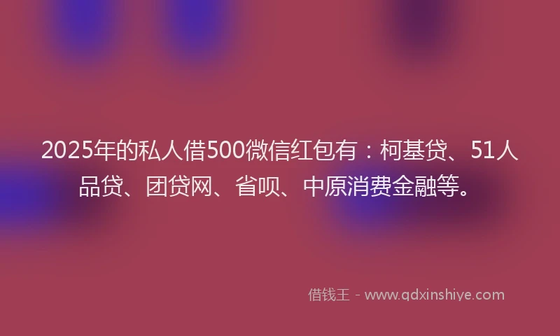 2025年的私人借500微信红包有：柯基贷、51人品贷、团贷网、省呗、中原消费金融等。