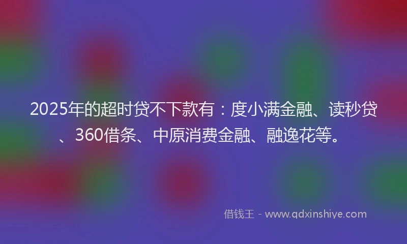 2025年的超时贷不下款有：度小满金融、读秒贷、360借条、中原消费金融、融逸花等。