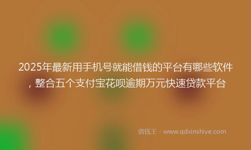 2025年最新用手机号就能借钱的平台有哪些软件，整合五个支付宝花呗逾期万元快速贷款平台