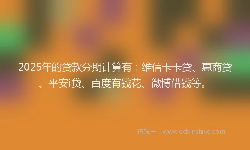 2025年的贷款分期计算有：维信卡卡贷、惠商贷、平安i贷、百度有钱花、微博借钱等。
