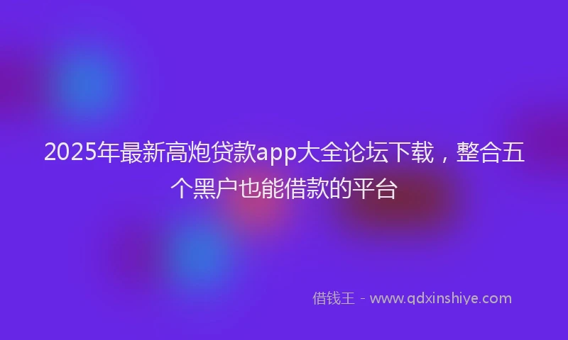 2025年最新高炮贷款app大全论坛下载，整合五个黑户也能借款的平台