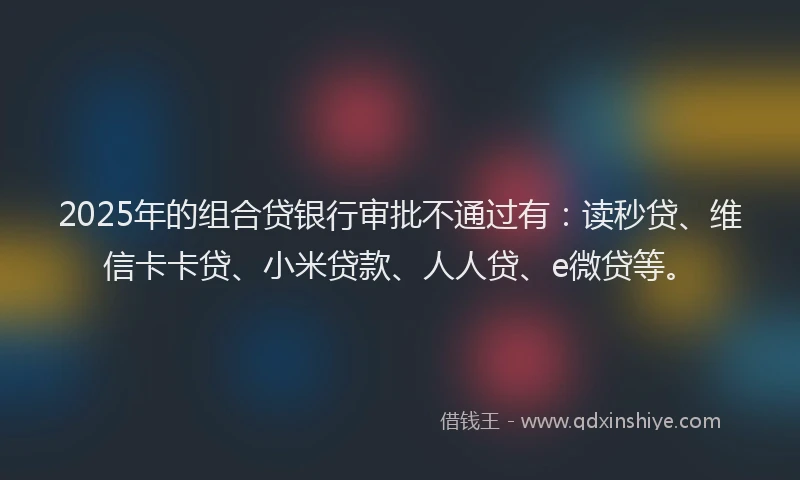 2025年的组合贷银行审批不通过有：读秒贷、维信卡卡贷、小米贷款、人人贷、e微贷等。