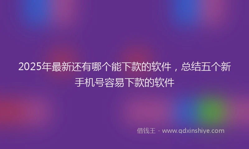 2025年最新还有哪个能下款的软件，总结五个新手机号容易下款的软件