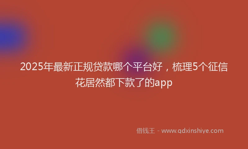 2025年最新正规贷款哪个平台好，梳理5个征信花居然都下款了的app