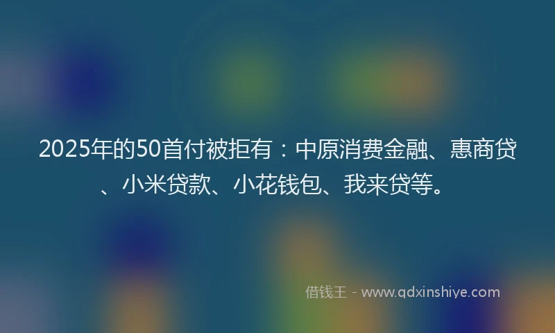 2025年的50首付被拒有：中原消费金融、惠商贷、小米贷款、小花钱包、我来贷等。