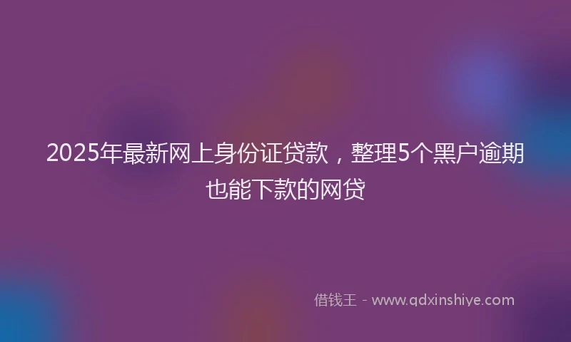 2025年最新网上身份证贷款，整理5个黑户逾期也能下款的网贷