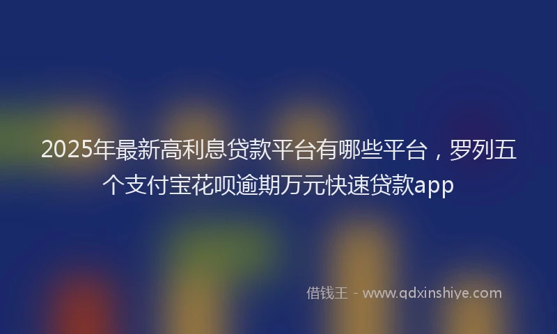 2025年最新高利息贷款平台有哪些平台，罗列五个支付宝花呗逾期万元快速贷款app