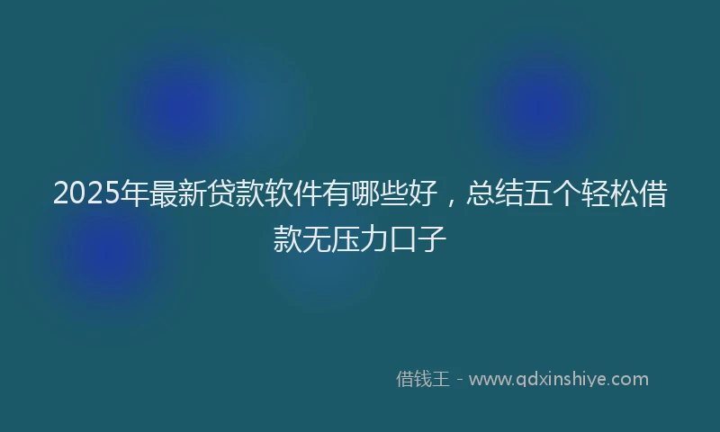2025年最新贷款软件有哪些好，总结五个轻松借款无压力口子