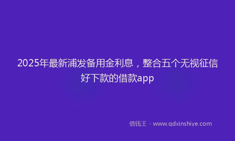 2025年最新浦发备用金利息，整合五个无视征信好下款的借款app