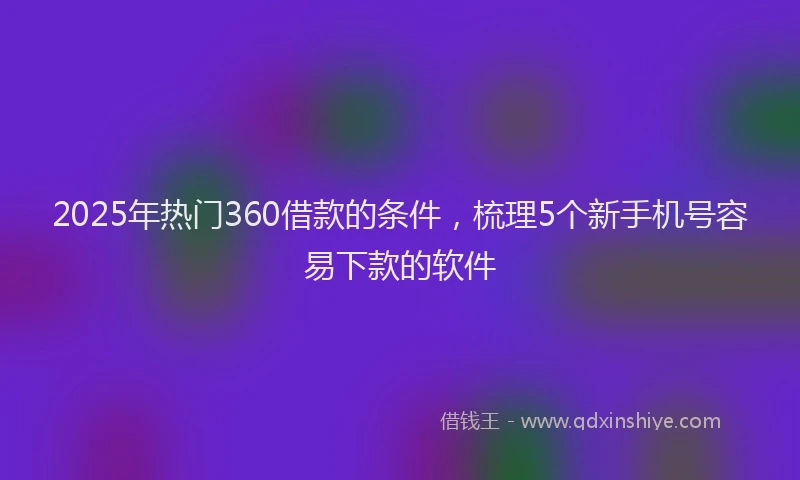 2025年热门360借款的条件，梳理5个新手机号容易下款的软件