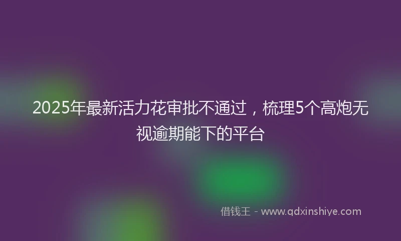 2025年最新活力花审批不通过，梳理5个高炮无视逾期能下的平台