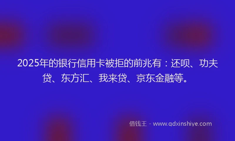 2025年的银行信用卡被拒的前兆有：还呗、功夫贷、东方汇、我来贷、京东金融等。