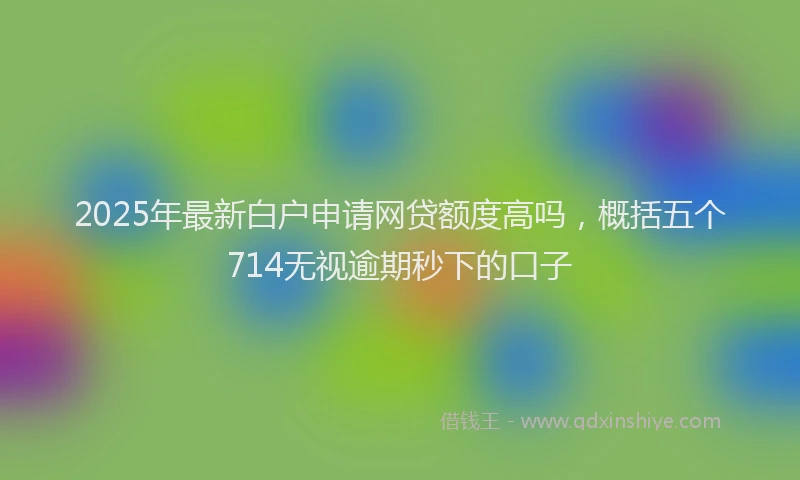 2025年最新白户申请网贷额度高吗，概括五个714无视逾期秒下的口子