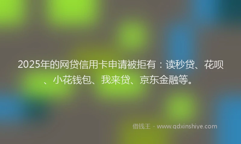 2025年的网贷信用卡申请被拒有：读秒贷、花呗、小花钱包、我来贷、京东金融等。