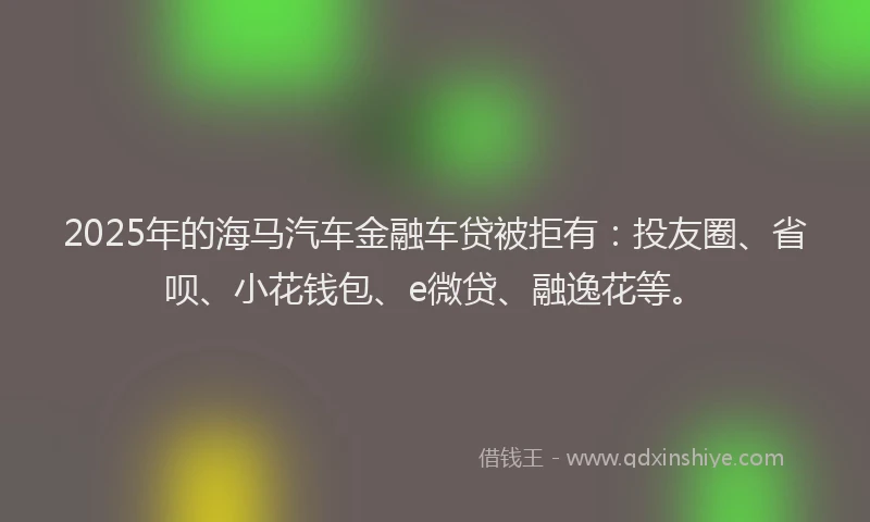 2025年的海马汽车金融车贷被拒有：投友圈、省呗、小花钱包、e微贷、融逸花等。