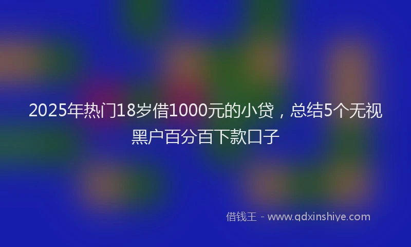2025年热门18岁借1000元的小贷，总结5个无视黑户百分百下款口子