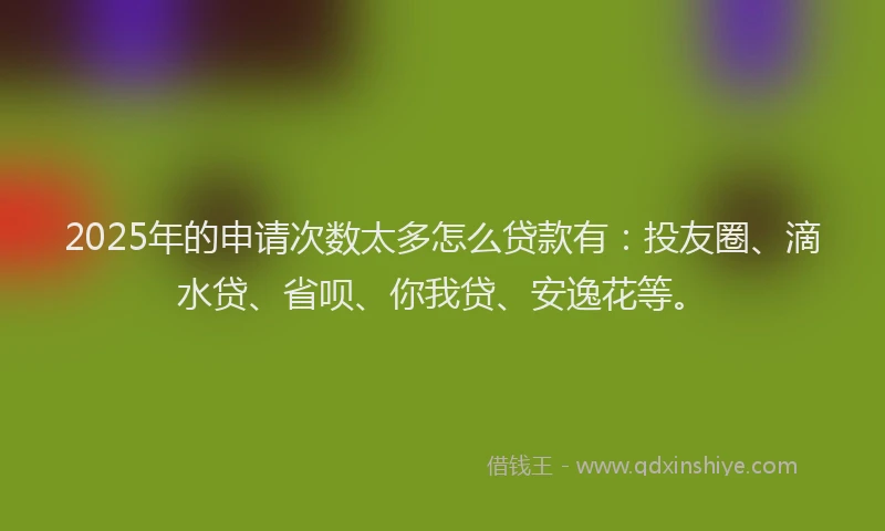 2025年的申请次数太多怎么贷款有：投友圈、滴水贷、省呗、你我贷、安逸花等。