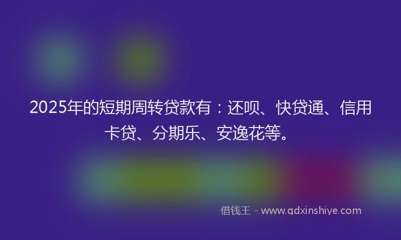 2025年的短期周转贷款有：还呗、快贷通、信用卡贷、分期乐、安逸花等。