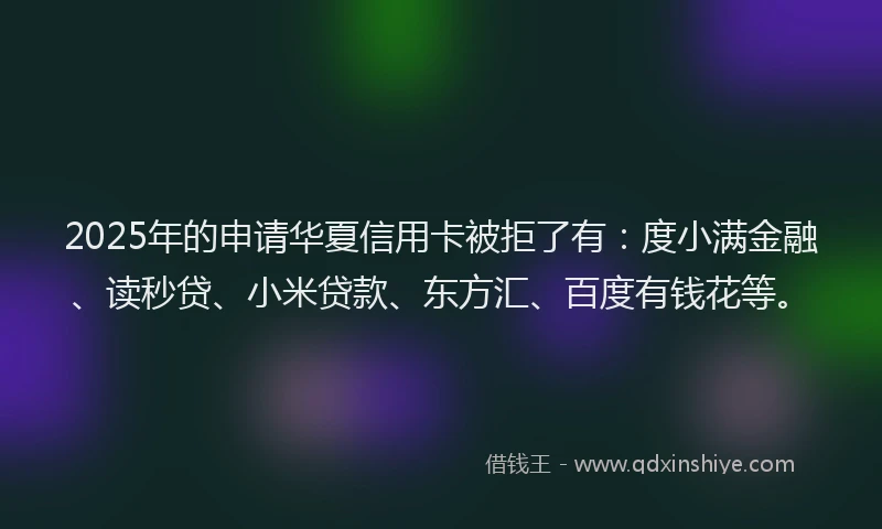 2025年的申请华夏信用卡被拒了有：度小满金融、读秒贷、小米贷款、东方汇、百度有钱花等。