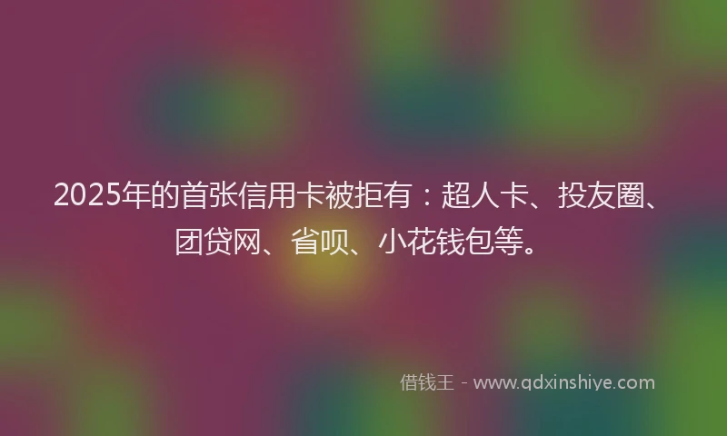 2025年的首张信用卡被拒有：超人卡、投友圈、团贷网、省呗、小花钱包等。