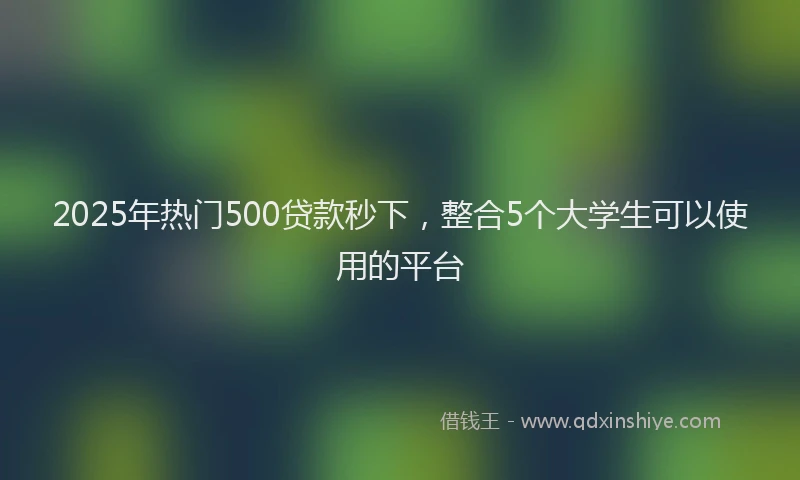 2025年热门500贷款秒下，整合5个大学生可以使用的平台
