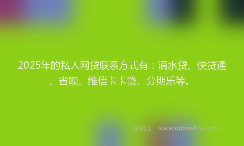 2025年的私人网贷联系方式有：滴水贷、快贷通、省呗、维信卡卡贷、分期乐等。