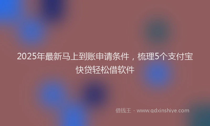 2025年最新马上到账申请条件，梳理5个支付宝快贷轻松借软件