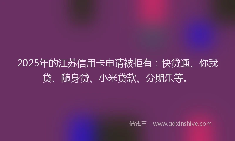 2025年的江苏信用卡申请被拒有：快贷通、你我贷、随身贷、小米贷款、分期乐等。
