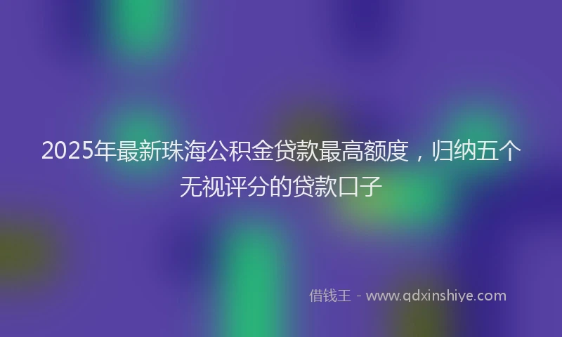 2025年最新珠海公积金贷款最高额度，归纳五个无视评分的贷款口子