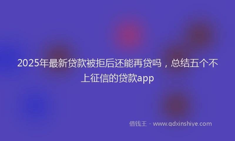 2025年最新贷款被拒后还能再贷吗，总结五个不上征信的贷款app