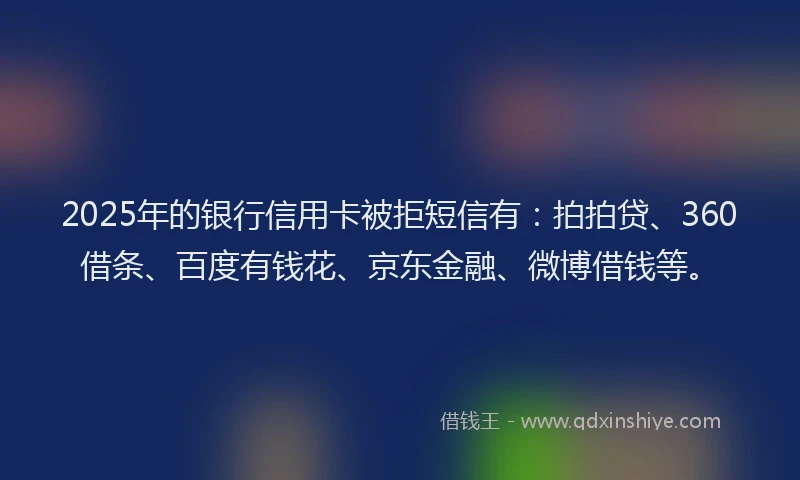 2025年的银行信用卡被拒短信有：拍拍贷、360借条、百度有钱花、京东金融、微博借钱等。