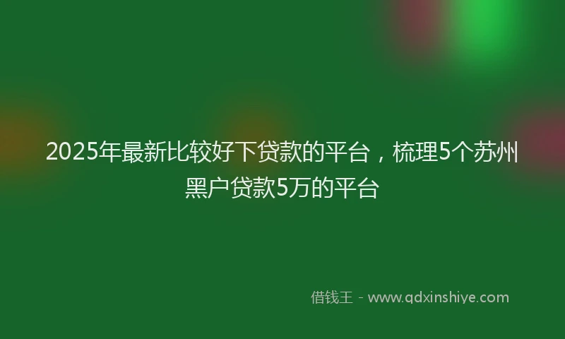 2025年最新比较好下贷款的平台，梳理5个苏州黑户贷款5万的平台