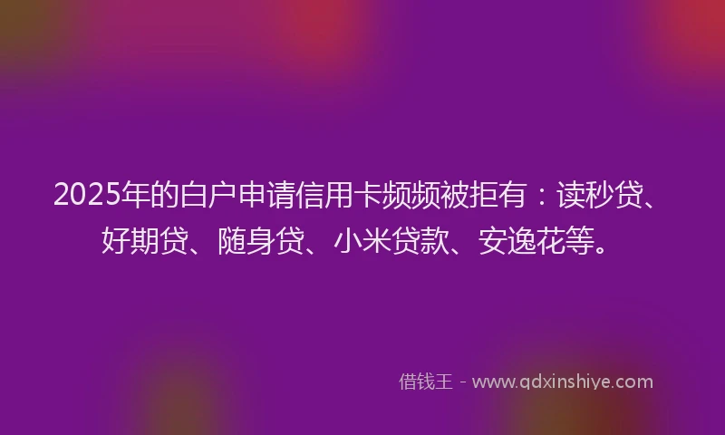 2025年的白户申请信用卡频频被拒有：读秒贷、好期贷、随身贷、小米贷款、安逸花等。