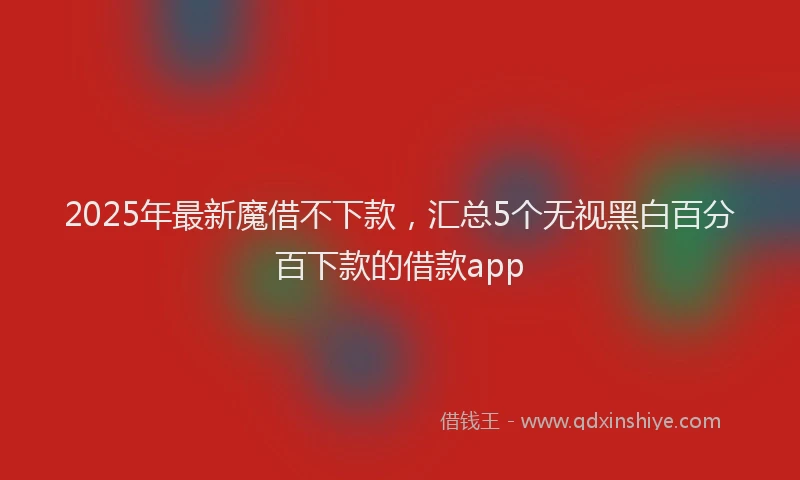 2025年最新魔借不下款，汇总5个无视黑白百分百下款的借款app