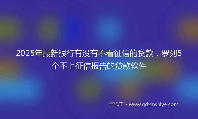 2025年最新银行有没有不看征信的贷款，罗列5个不上征信报告的贷款软件