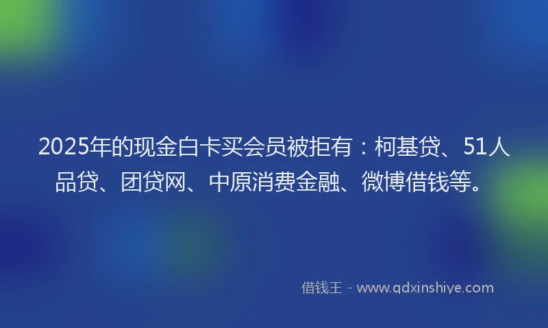 2025年的现金白卡买会员被拒有：柯基贷、51人品贷、团贷网、中原消费金融、微博借钱等。