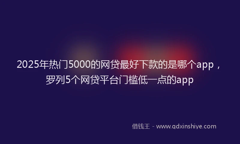 2025年热门5000的网贷最好下款的是哪个app，罗列5个网贷平台门槛低一点的app
