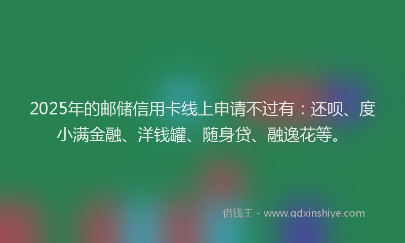 2025年的邮储信用卡线上申请不过有：还呗、度小满金融、洋钱罐、随身贷、融逸花等。