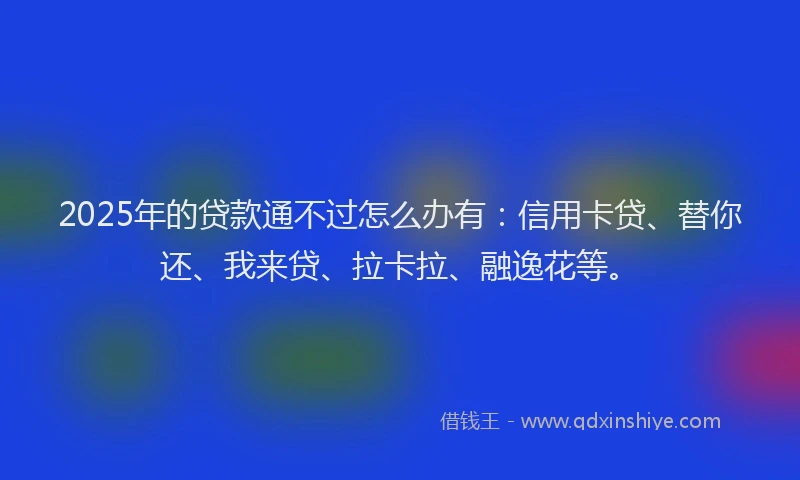 2025年的贷款通不过怎么办有：信用卡贷、替你还、我来贷、拉卡拉、融逸花等。