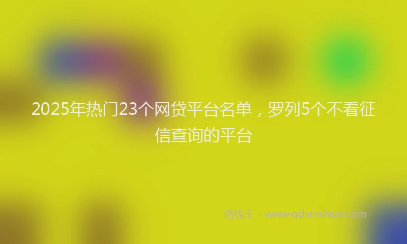 2025年热门23个网贷平台名单，罗列5个不看征信查询的平台