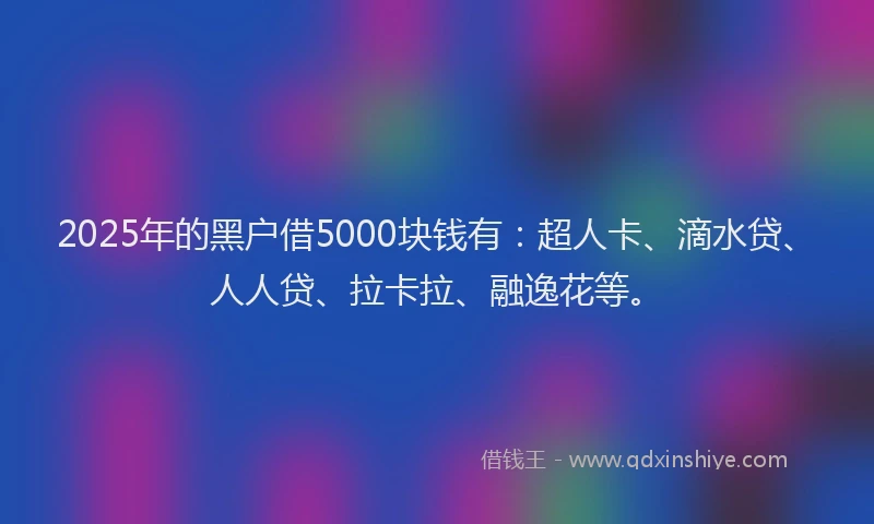 2025年的黑户借5000块钱有：超人卡、滴水贷、人人贷、拉卡拉、融逸花等。