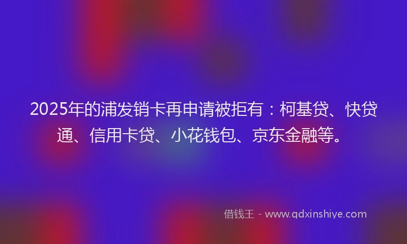 2025年的浦发销卡再申请被拒有:柯基贷、快贷通、信用卡贷、小花钱包、京东金融等。
