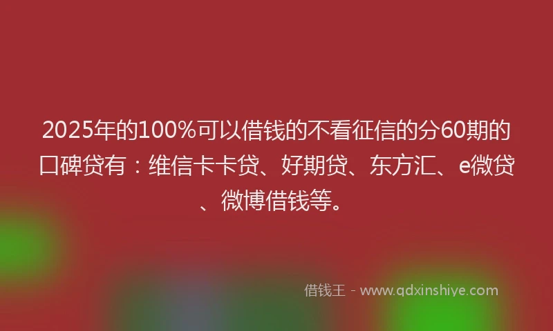 2025年的100%可以借钱的不看征信的分60期的口碑贷有：维信卡卡贷、好期贷、东方汇、e微贷、微博借钱等。
