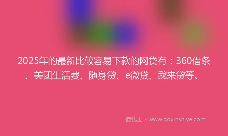 2025年的最新比较容易下款的网贷有：360借条、美团生活费、随身贷、e微贷、我来贷等。