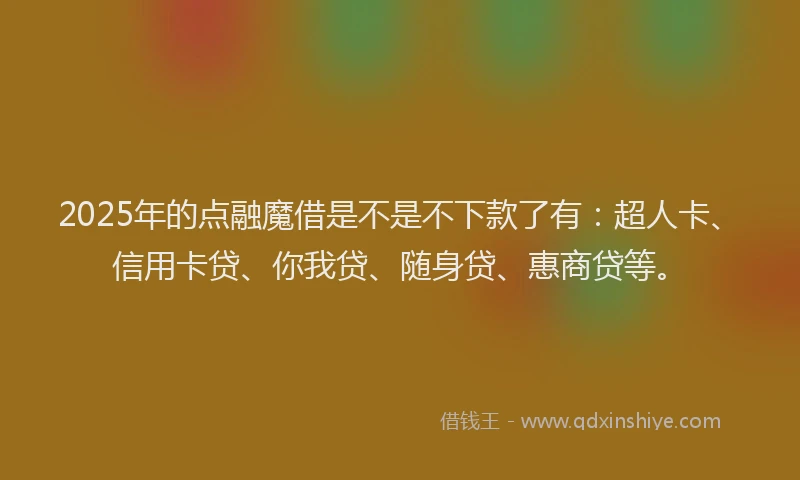 2025年的点融魔借是不是不下款了有：超人卡、信用卡贷、你我贷、随身贷、惠商贷等。